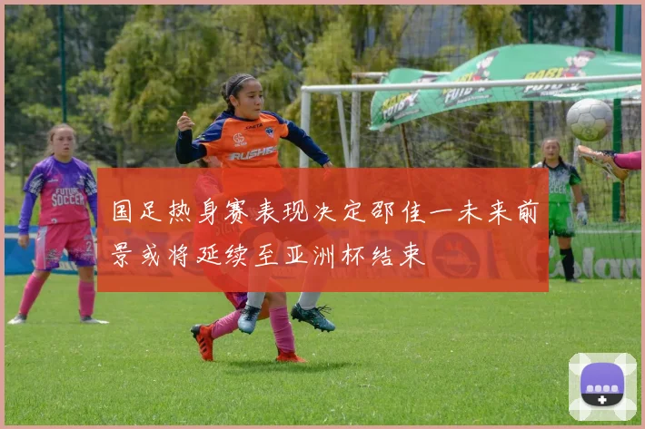 国足热身赛表现决定邵佳一未来前景或将延续至亚洲杯结束