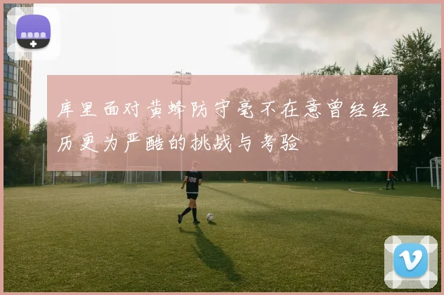 库里面对黄蜂防守毫不在意曾经经历更为严酷的挑战与考验