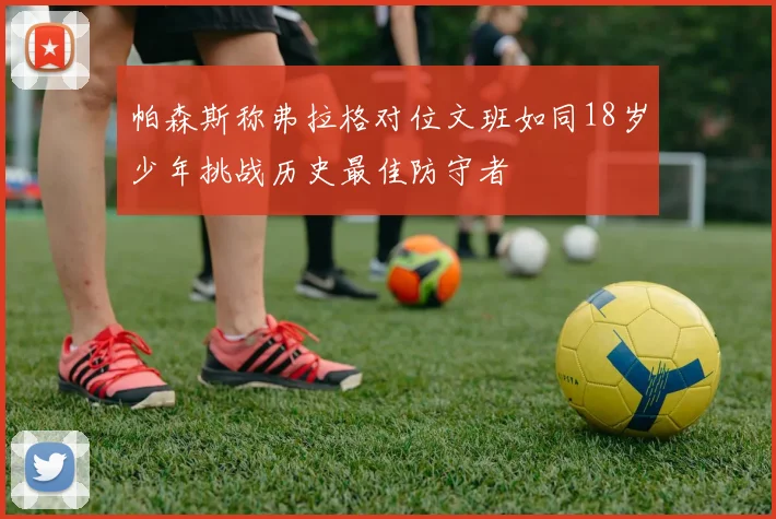 帕森斯称弗拉格对位文班如同18岁少年挑战历史最佳防守者