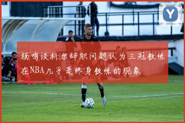 杨鸣谈科尔辞职问题认为三冠教练在NBA几乎是终身教练的现象