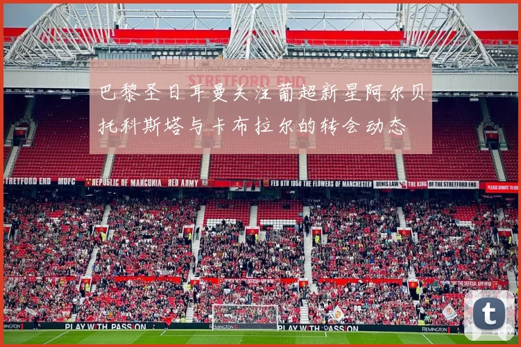 巴黎圣日耳曼关注葡超新星阿尔贝托科斯塔与卡布拉尔的转会动态