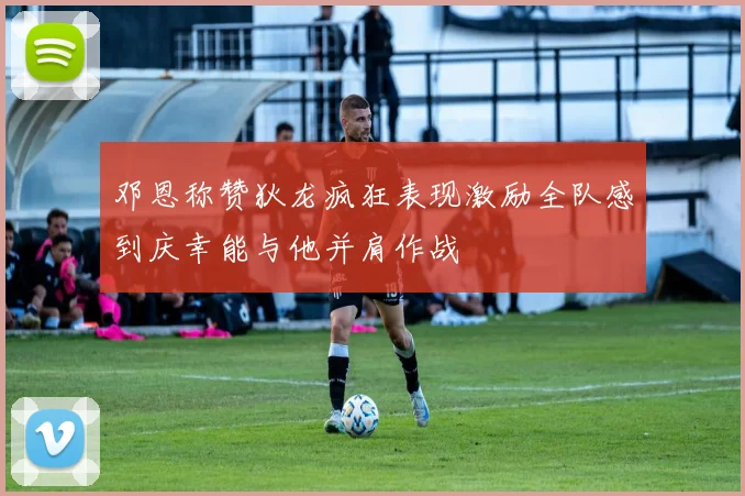 邓恩称赞狄龙疯狂表现激励全队感到庆幸能与他并肩作战