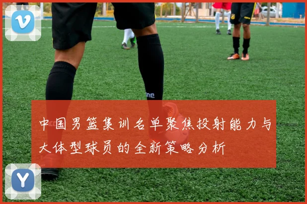 中国男篮集训名单聚焦投射能力与大体型球员的全新策略分析