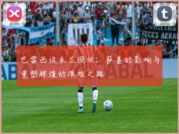 巴雷西谈米兰现状：萨基的影响与重塑辉煌的艰难之路