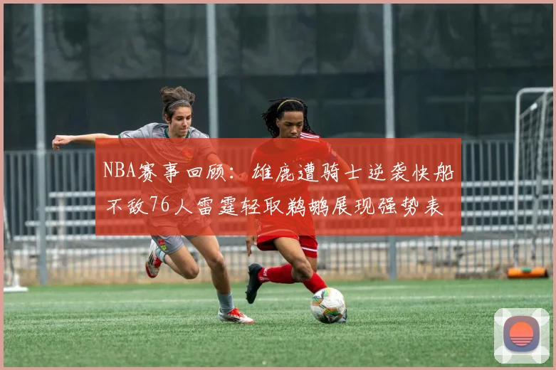 NBA赛事回顾：雄鹿遭骑士逆袭快船不敌76人雷霆轻取鹈鹕展现强势表现