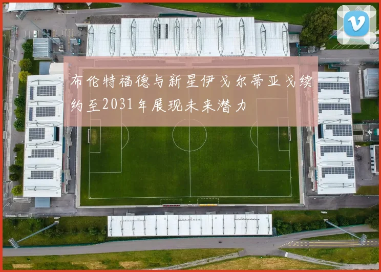 布伦特福德与新星伊戈尔蒂亚戈续约至2031年展现未来潜力
