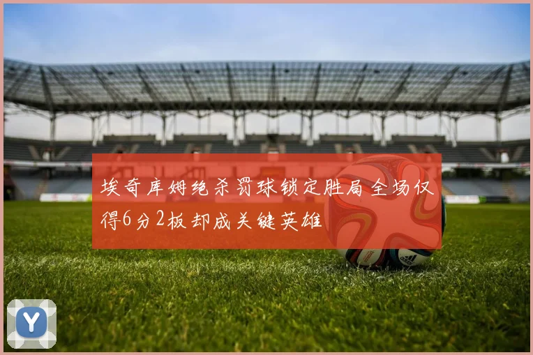 埃奇库姆绝杀罚球锁定胜局全场仅得6分2板却成关键英雄