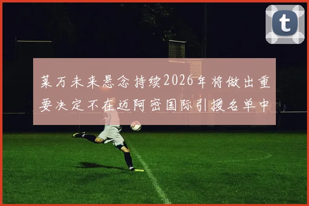 莱万未来悬念持续2026年将做出重要决定不在迈阿密国际引援名单中