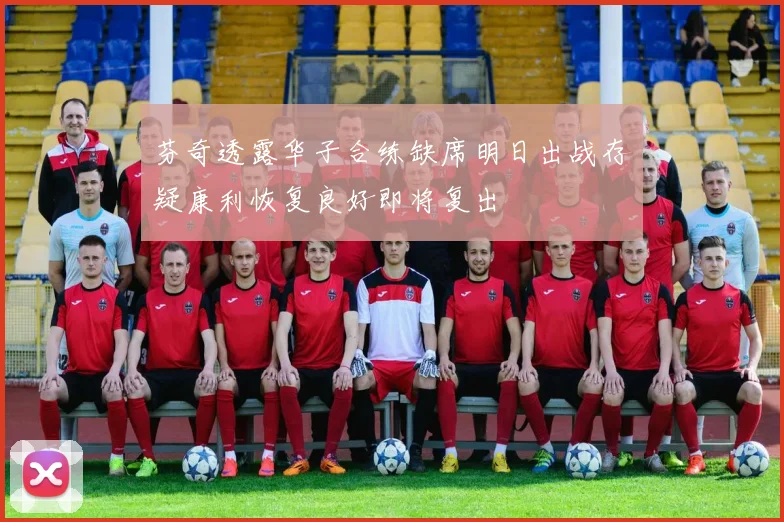 芬奇透露华子合练缺席明日出战存疑康利恢复良好即将复出