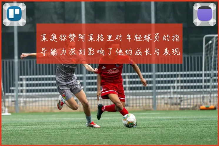 莱奥称赞阿莱格里对年轻球员的指导能力深刻影响了他的成长与表现