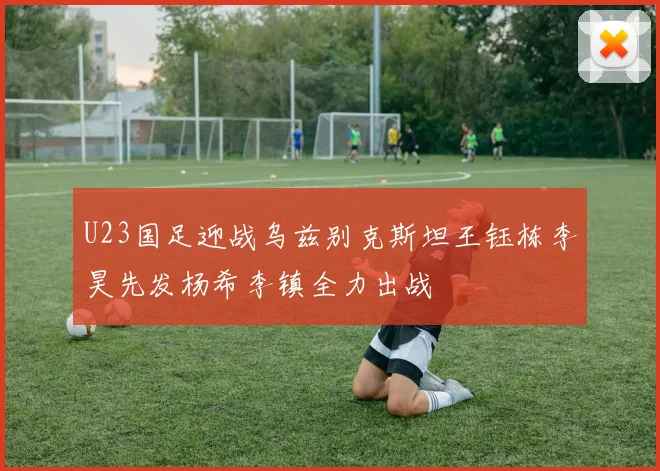 U23国足迎战乌兹别克斯坦王钰栋李昊先发杨希李镇全力出战