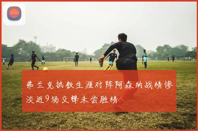 弗兰克执教生涯对阵阿森纳战绩惨淡近9场交锋未尝胜绩
