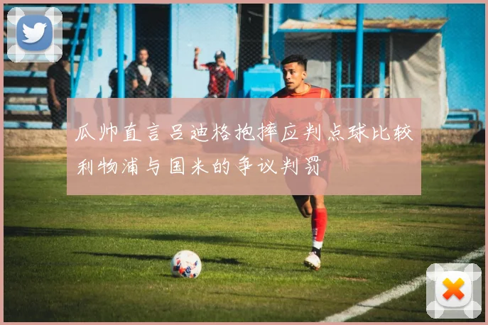 瓜帅直言吕迪格抱摔应判点球比较利物浦与国米的争议判罚