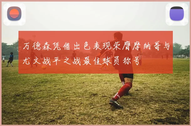 万德森凭借出色表现荣膺摩纳哥与尤文战平之战最佳球员称号