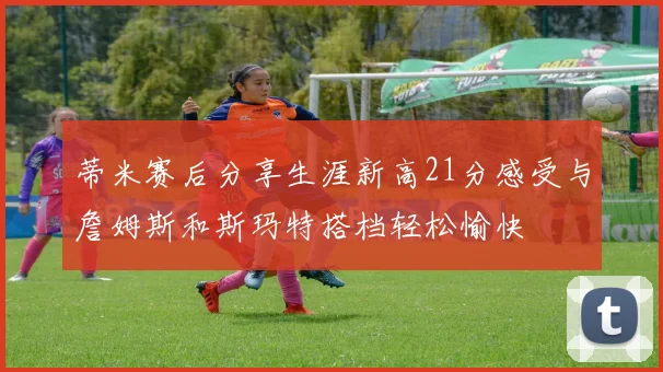 蒂米赛后分享生涯新高21分感受与詹姆斯和斯玛特搭档轻松愉快