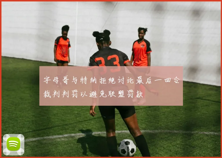 字母哥与特纳拒绝讨论最后一回合裁判判罚以避免联盟罚款