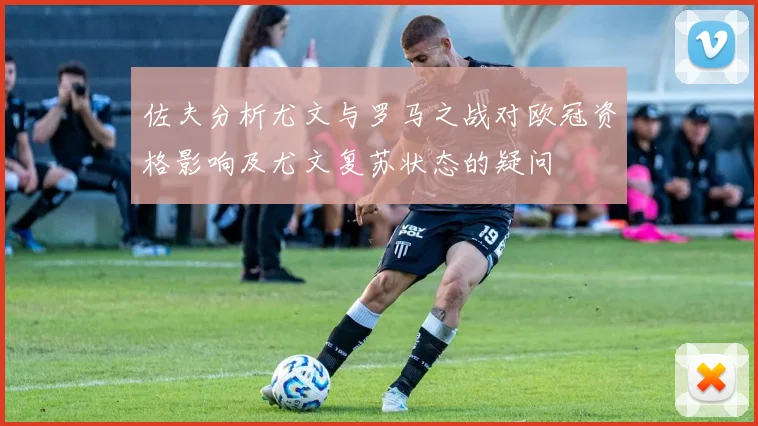 佐夫分析尤文与罗马之战对欧冠资格影响及尤文复苏状态的疑问