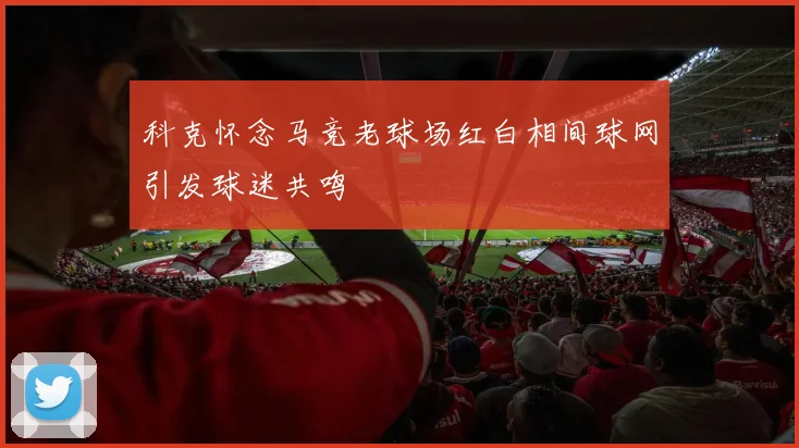 科克怀念马竞老球场红白相间球网引发球迷共鸣