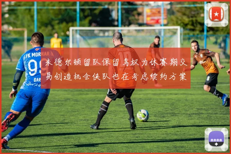 米德尔顿留队保留鸟权为休赛期交易创造机会侠队也在考虑续约方案
