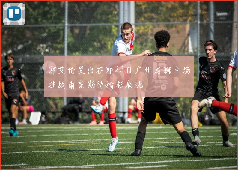 郭艾伦复出在即23日广州龙狮主场迎战南京期待精彩表现