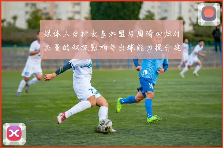 媒体人分析麦基加盟与周琦回归对杰曼的积极影响与出球能力提升建议